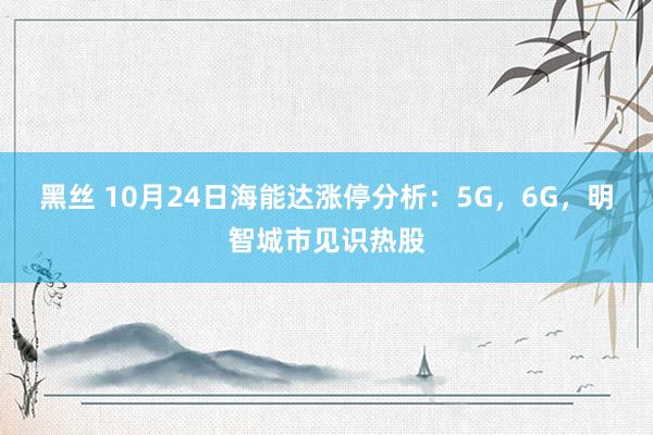 黑丝 10月24日海能达涨停分析：5G，6G，明智城市见识热股