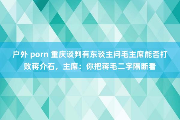 户外 porn 重庆谈判有东谈主问毛主席能否打败蒋介石，主席：你把蒋毛二字隔断看