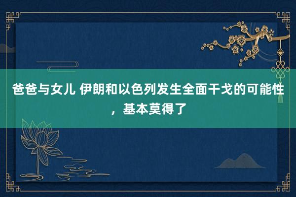 爸爸与女儿 伊朗和以色列发生全面干戈的可能性，基本莫得了