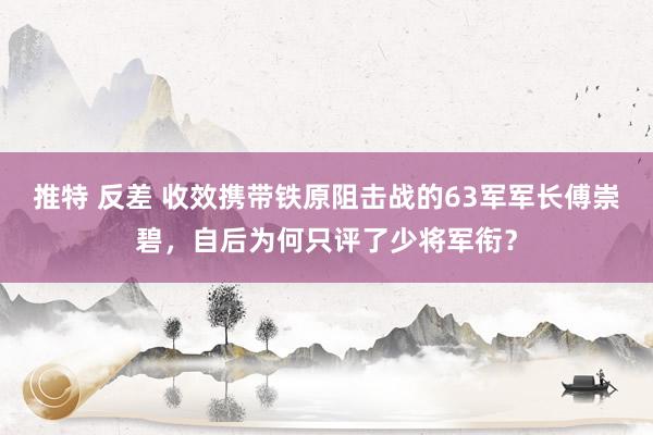 推特 反差 收效携带铁原阻击战的63军军长傅崇碧，自后为何只评了少将军衔？