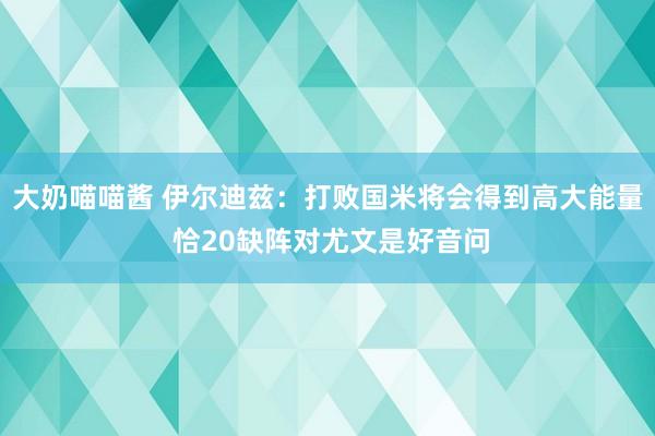 大奶喵喵酱 伊尔迪兹：打败国米将会得到高大能量 恰20缺阵对尤文是好音问