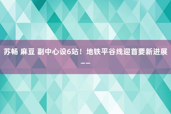 苏畅 麻豆 副中心设6站！地铁平谷线迎首要新进展——