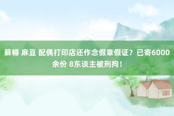 蘇暢 麻豆 配偶打印店还作念假章假证？已寄6000余份 8东谈主被刑拘！