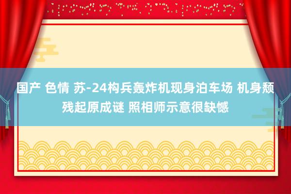 国产 色情 苏-24构兵轰炸机现身泊车场 机身颓残起原成谜 照相师示意很缺憾