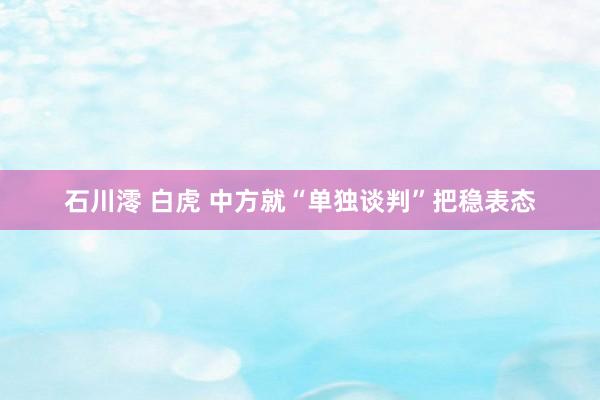 石川澪 白虎 中方就“单独谈判”把稳表态