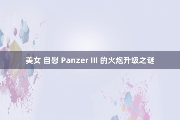 美女 自慰 Panzer III 的火炮升级之谜