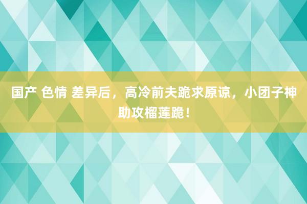 国产 色情 差异后，高冷前夫跪求原谅，小团子神助攻榴莲跪！