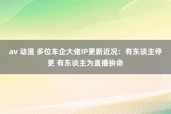 av 动漫 多位车企大佬IP更新近况：有东谈主停更 有东谈主为直播拚命