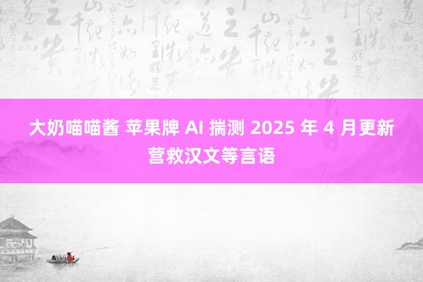 大奶喵喵酱 苹果牌 AI 揣测 2025 年 4 月更新营救汉文等言语