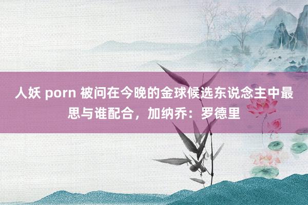 人妖 porn 被问在今晚的金球候选东说念主中最思与谁配合，加纳乔：罗德里