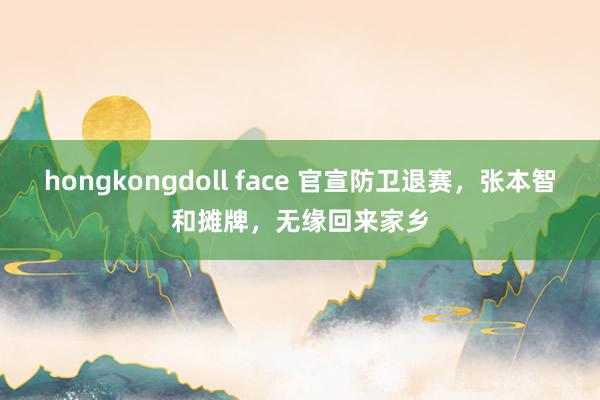 hongkongdoll face 官宣防卫退赛，张本智和摊牌，无缘回来家乡