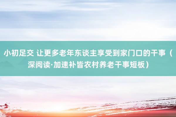 小初足交 让更多老年东谈主享受到家门口的干事（深阅读·加速补皆农村养老干事短板）