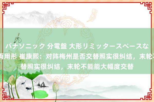パナソニック 分電盤 大形リミッタースペースなし 露出・半埋込両用形 崔康熙：对阵梅州是否交替照实很纠结，末轮不能能大幅度交替