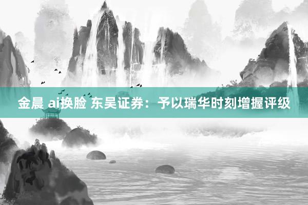 金晨 ai换脸 东吴证券：予以瑞华时刻增握评级