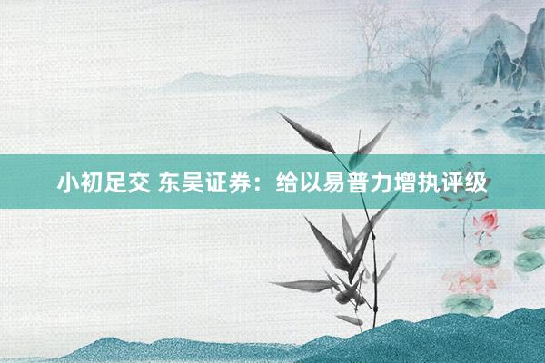 小初足交 东吴证券：给以易普力增执评级