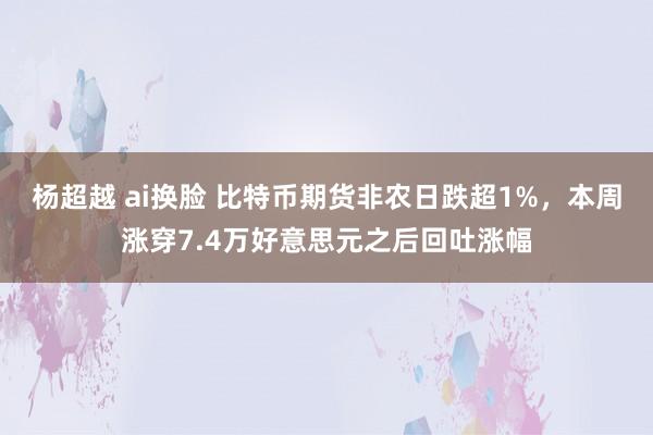 杨超越 ai换脸 比特币期货非农日跌超1%，本周涨穿7.4万好意思元之后回吐涨幅