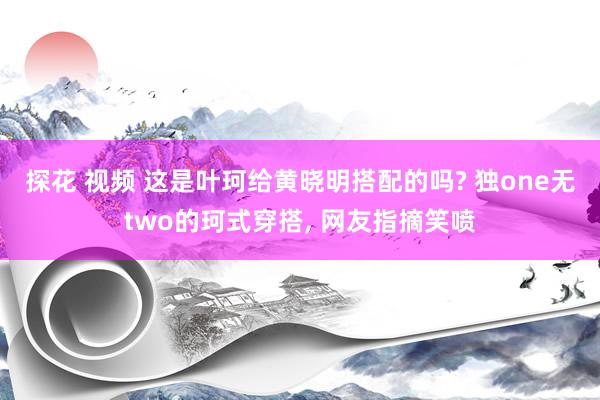 探花 视频 这是叶珂给黄晓明搭配的吗? 独one无two的珂式穿搭， 网友指摘笑喷