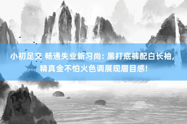 小初足交 畅通失业新习尚: 黑打底裤配白长袖， 精真金不怕火色调展现眉目感!