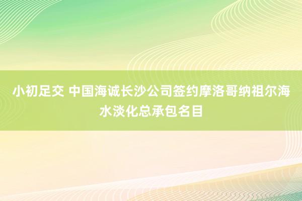 小初足交 中国海诚长沙公司签约摩洛哥纳祖尔海水淡化总承包名目