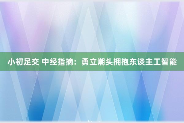 小初足交 中经指摘：勇立潮头拥抱东谈主工智能