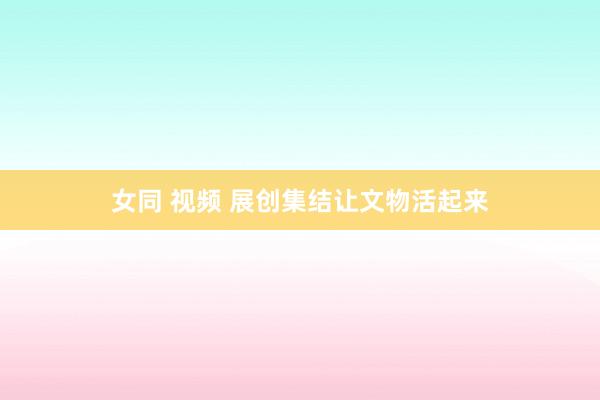 女同 视频 展创集结让文物活起来