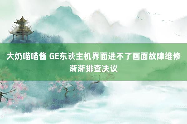 大奶喵喵酱 GE东谈主机界面进不了画面故障维修渐渐排查决议