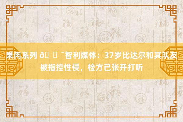 果肉系列 😯智利媒体：37岁比达尔和其队友被指控性侵，检方已张开打听