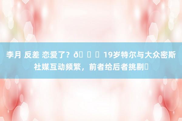 李月 反差 恋爱了？👀19岁特尔与大众密斯社媒互动频繁，前者给后者挑剔❤