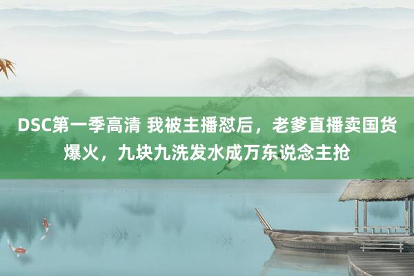 DSC第一季高清 我被主播怼后，老爹直播卖国货爆火，九块九洗发水成万东说念主抢