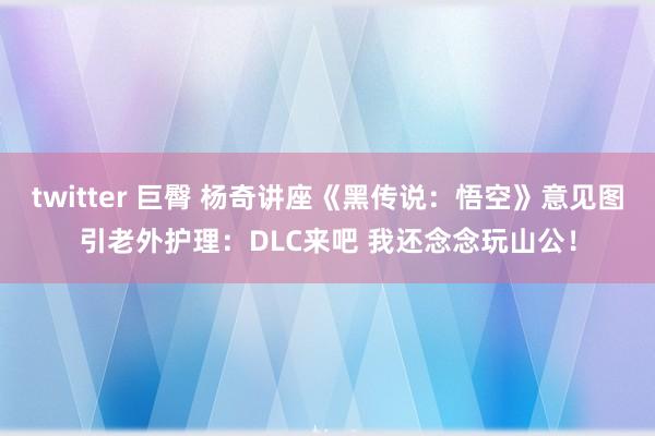 twitter 巨臀 杨奇讲座《黑传说：悟空》意见图引老外护理：DLC来吧 我还念念玩山公！