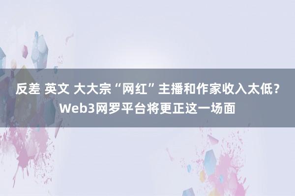 反差 英文 大大宗“网红”主播和作家收入太低？Web3网罗平台将更正这一场面