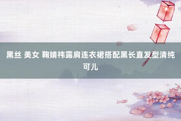 黑丝 美女 鞠婧祎露肩连衣裙搭配黑长直发型清纯可儿