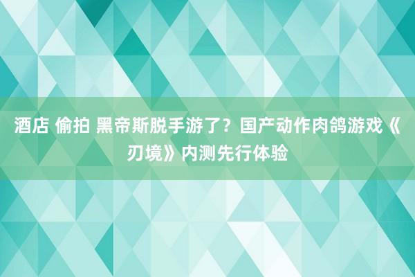 酒店 偷拍 黑帝斯脱手游了？国产动作肉鸽游戏《刃境》内测先行体验