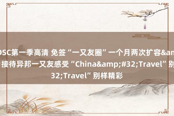 DSC第一季高清 免签“一又友圈”一个月两次扩容&#32;接待异邦一又友感受“China&#32;Travel”别样精彩