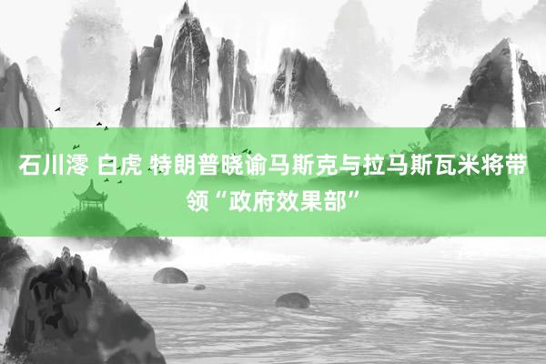 石川澪 白虎 特朗普晓谕马斯克与拉马斯瓦米将带领“政府效果部”