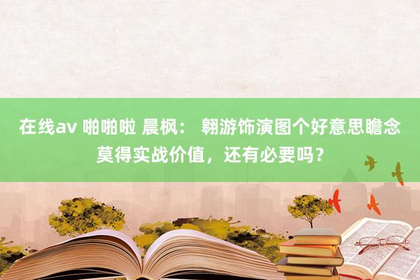 在线av 啪啪啦 晨枫： 翱游饰演图个好意思瞻念莫得实战价值，还有必要吗？