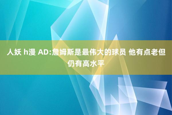 人妖 h漫 AD:詹姆斯是最伟大的球员 他有点老但仍有高水平