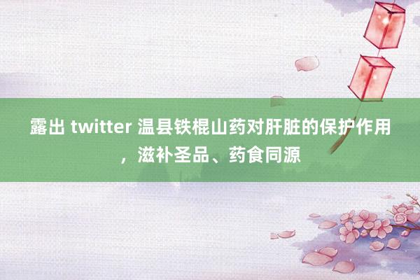 露出 twitter 温县铁棍山药对肝脏的保护作用，滋补圣品、药食同源