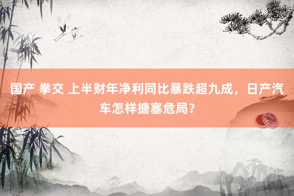 国产 拳交 上半财年净利同比暴跌超九成，日产汽车怎样搪塞危局？