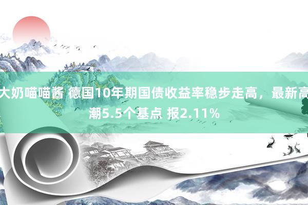 大奶喵喵酱 德国10年期国债收益率稳步走高，最新高潮5.5个基点 报2.11%