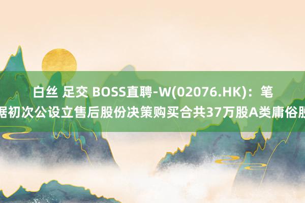 白丝 足交 BOSS直聘-W(02076.HK)：笔据初次公设立售后股份决策购买合共37万股A类庸俗股