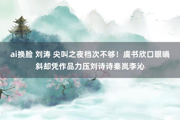 ai换脸 刘涛 尖叫之夜档次不够！虞书欣口眼喎斜却凭作品力压刘诗诗秦岚李沁