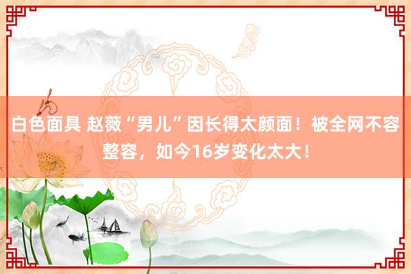 白色面具 赵薇“男儿”因长得太颜面！被全网不容整容，如今16岁变化太大！