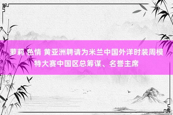 萝莉 色情 黄亚洲聘请为米兰中国外洋时装周模特大赛中国区总筹谋、名誉主席