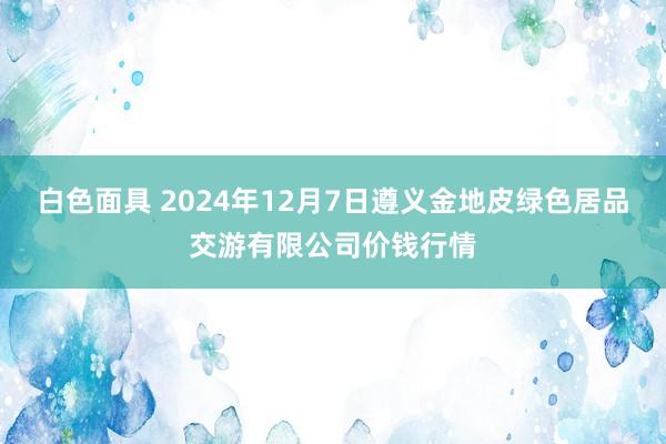 白色面具 2024年12月7日遵义金地皮绿色居品交游有限公司价钱行情