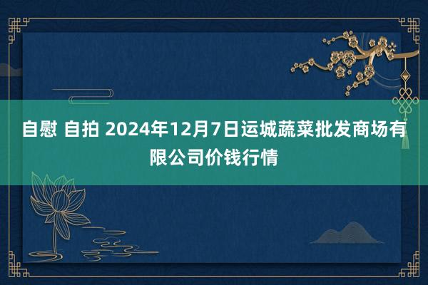 自慰 自拍 2024年12月7日运城蔬菜批发商场有限公司价钱行情