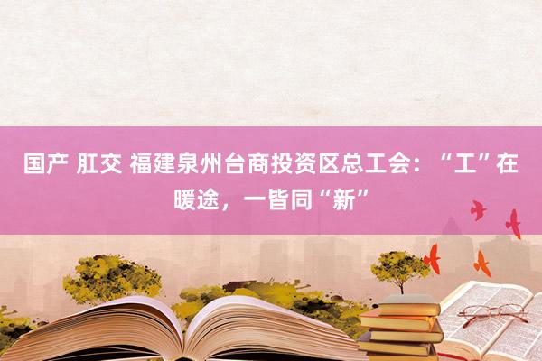 国产 肛交 福建泉州台商投资区总工会：“工”在暖途，一皆同“新”