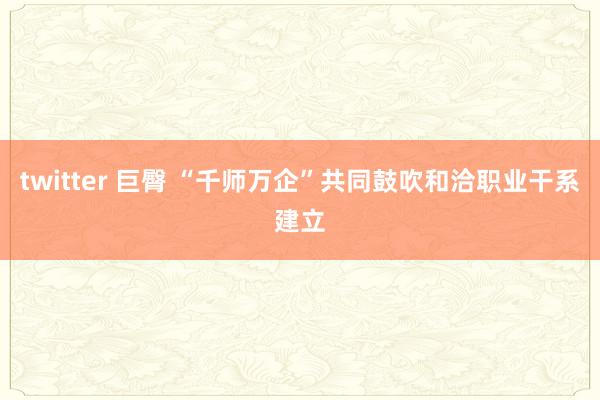 twitter 巨臀 “千师万企”共同鼓吹和洽职业干系建立