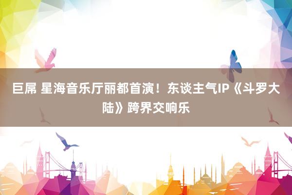 巨屌 星海音乐厅丽都首演！东谈主气IP《斗罗大陆》跨界交响乐