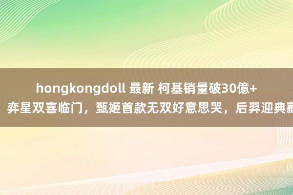 hongkongdoll 最新 柯基销量破30億+，弈星双喜临门，甄姬首款无双好意思哭，后羿迎典藏